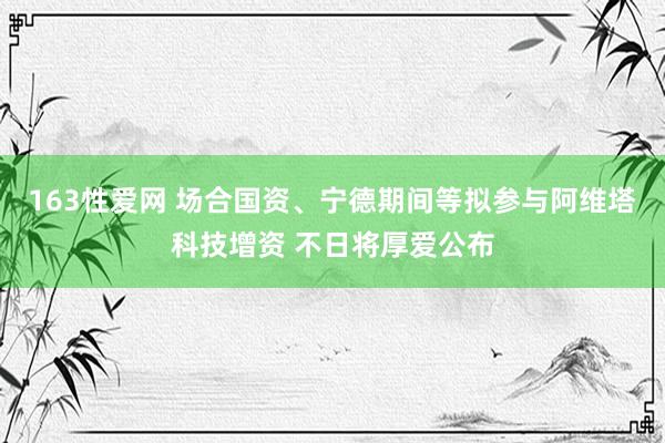 163性爱网 场合国资、宁德期间等拟参与阿维塔科技增资 不日将厚爱公布