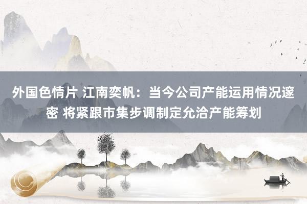 外国色情片 江南奕帆：当今公司产能运用情况邃密 将紧跟市集步调制定允洽产能筹划