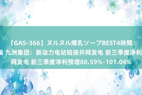 【GAS-366】ヌルヌル爆乳ソープBEST4時間 マットSEX騎乗位特別編 九洲集团：新动力电站链接并网发电 前三季度净利预增88.59%-101.04%