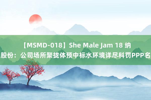 【MSMD-018】She Male Jam 18 纳川股份：公司场所聚拢体预中标水环境详尽科罚PPP名堂