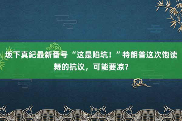 坂下真紀最新番号 “这是陷坑！”特朗普这次饱读舞的抗议，可能要凉？