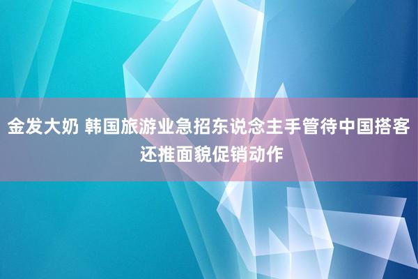 金发大奶 韩国旅游业急招东说念主手管待中国搭客 还推面貌促销动作