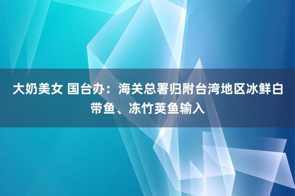 大奶美女 国台办：海关总署归附台湾地区冰鲜白带鱼、冻竹荚鱼输入