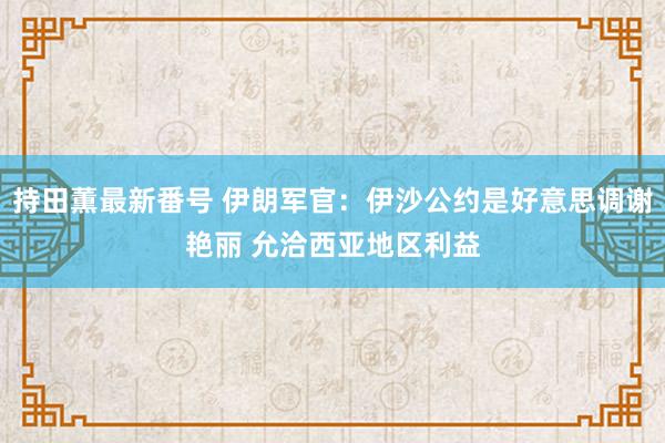 持田薫最新番号 伊朗军官：伊沙公约是好意思调谢艳丽 允洽西亚地区利益