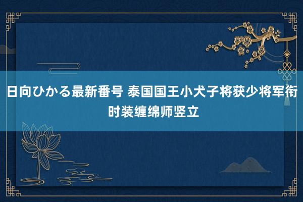 日向ひかる最新番号 泰国国王小犬子将获少将军衔 时装缠绵师竖立