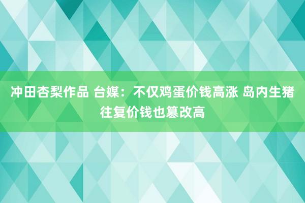 冲田杏梨作品 台媒：不仅鸡蛋价钱高涨 岛内生猪往复价钱也篡改高