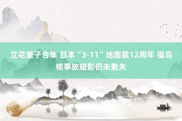 立花里子合集 日本“3·11”地面震12周年 福岛核事故暗影仍未散失