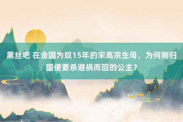 黑丝吧 在金国为奴15年的宋高宗生母，为何刚归国便要杀避祸而回的公主？