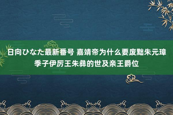 日向ひなた最新番号 嘉靖帝为什么要废黜朱元璋季子伊厉王朱彝的世及亲王爵位