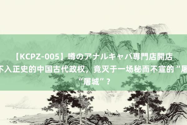 【KCPZ-005】噂のアナルキャバ専門店開店 惟一不入正史的中国古代政权，竟灭于一场秘而不宣的“屠城”？