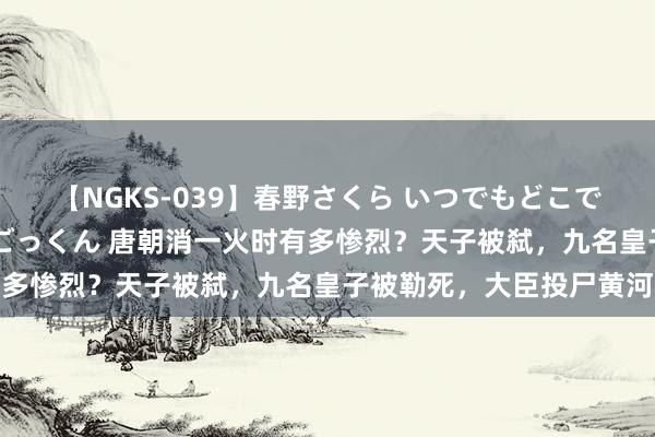 【NGKS-039】春野さくら いつでもどこでも24時間、初ぶっかけごっくん 唐朝消一火时有多惨烈？天子被弑，九名皇子被勒死，大臣投尸黄河