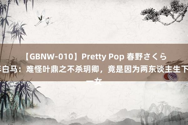 【GBNW-010】Pretty Pop 春野さくら 少年白马：难怪叶鼎之不杀玥卿，竟是因为两东谈主生下一女