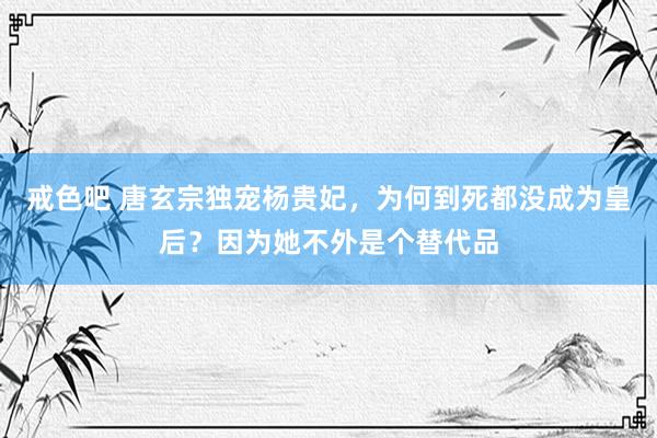 戒色吧 唐玄宗独宠杨贵妃，为何到死都没成为皇后？因为她不外是个替代品