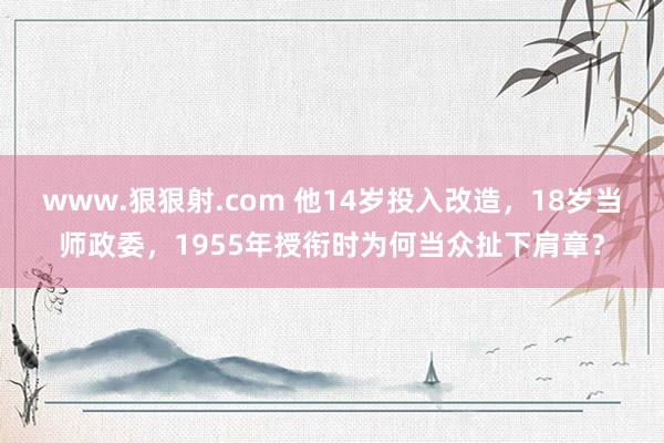 www.狠狠射.com 他14岁投入改造，18岁当师政委，1955年授衔时为何当众扯下肩章？