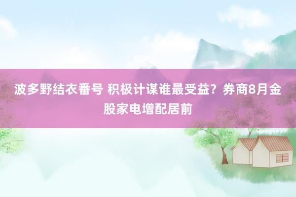 波多野结衣番号 积极计谋谁最受益？券商8月金股家电增配居前