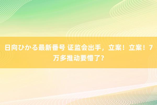 日向ひかる最新番号 证监会出手，立案！立案！7万多推动要懵了？