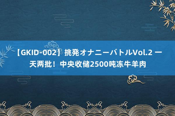 【GKID-002】挑発オナニーバトルVol.2 一天两批！中央收储2500吨冻牛羊肉