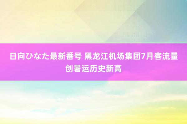 日向ひなた最新番号 黑龙江机场集团7月客流量创暑运历史新高