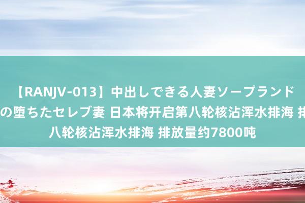 【RANJV-013】中出しできる人妻ソープランドDX 8時間 16人の堕ちたセレブ妻 日本将开启第八轮核沾浑水排海 排放量约7800吨