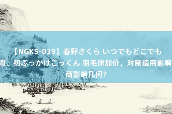 【NGKS-039】春野さくら いつでもどこでも24時間、初ぶっかけごっくん 羽毛球加价，对制造商影响几何？