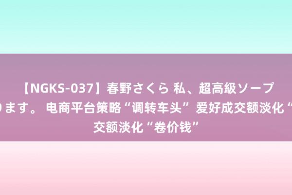 【NGKS-037】春野さくら 私、超高級ソープ嬢になります。 电商平台策略“调转车头” 爱好成交额淡化“卷价钱”