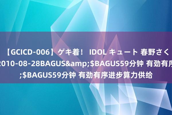 【GCICD-006】ゲキ着！ IDOL キュート 春野さくら</a>2010-08-28BAGUS&$BAGUS59分钟 有劲有序进步算力供给