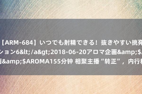 【ARM-684】いつでも射精できる！抜きやすい挑発パンチラコレクション6</a>2018-06-20アロマ企画&$AROMA155分钟 相聚主播“转正”，内行称多元化发展可期