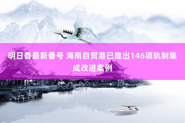 明日香最新番号 海南自贸港已推出146项轨制集成改进案例