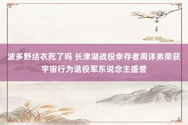 波多野结衣死了吗 长津湖战役幸存者周详弟荣获宇宙行为退役军东说念主盛誉