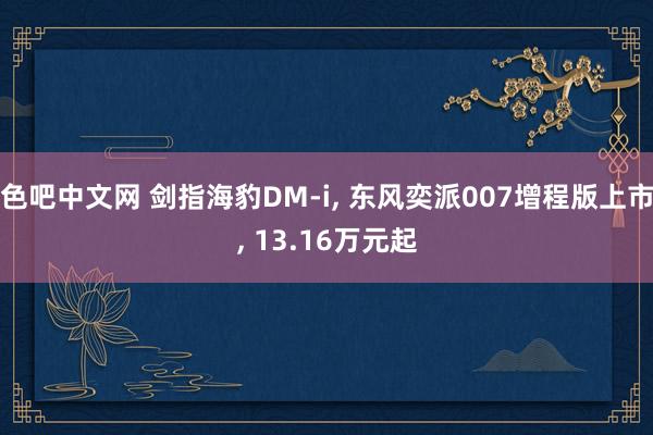 色吧中文网 剑指海豹DM-i, 东风奕派007增程版上市, 13.16万元起