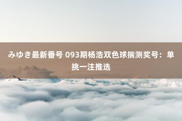 みゆき最新番号 093期杨浩双色球揣测奖号：单挑一注推选