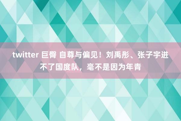 twitter 巨臀 自尊与偏见！刘禹彤、张子宇进不了国度队，毫不是因为年青