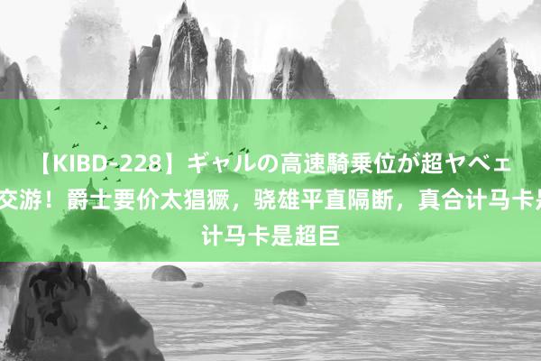 【KIBD-228】ギャルの高速騎乗位が超ヤベェ 4换1交游！爵士要价太猖獗，骁雄平直隔断，真合计马卡是超巨