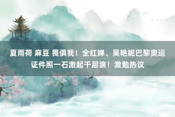 夏雨荷 麻豆 畏俱我！全红婵、吴艳妮巴黎奥运证件照一石激起千层浪！激勉热议