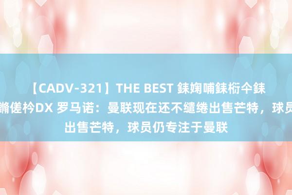 【CADV-321】THE BEST 銇婅哺銇椼仐銇俱仚銆?50浜?鏅傞枔DX 罗马诺：曼联现在还不缱绻出售芒特，球员仍专注于曼联