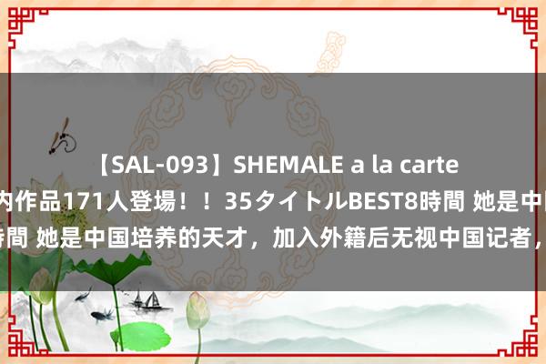 【SAL-093】SHEMALE a la carteの歴史 2008～2011 国内作品171人登場！！35タイトルBEST8時間 她是中国培养的天才，加入外籍后无视中国记者，并否定与中国关联