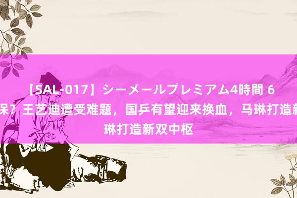 【SAL-017】シーメールプレミアム4時間 6 位置不保？王艺迪遭受难题，国乒有望迎来换血，马琳打造新双中枢