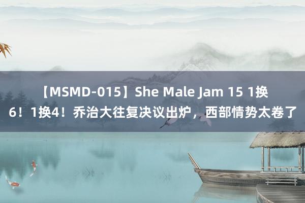 【MSMD-015】She Male Jam 15 1换6！1换4！乔治大往复决议出炉，西部情势太卷了