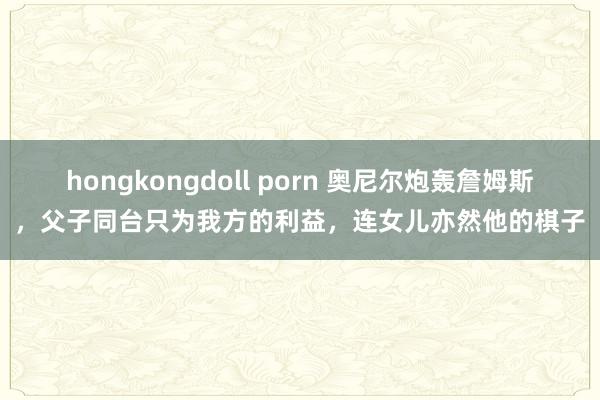 hongkongdoll porn 奥尼尔炮轰詹姆斯，父子同台只为我方的利益，连女儿亦然他的棋子