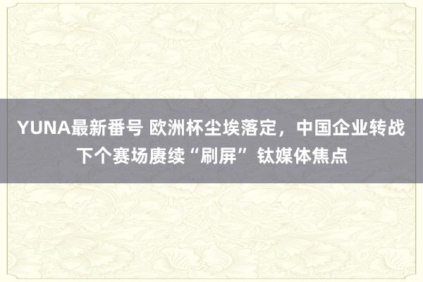 YUNA最新番号 欧洲杯尘埃落定，中国企业转战下个赛场赓续“刷屏” 钛媒体焦点