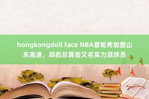 hongkongdoll face NBA首轮秀加盟山东高速，邱彪总算签又名实力派球员