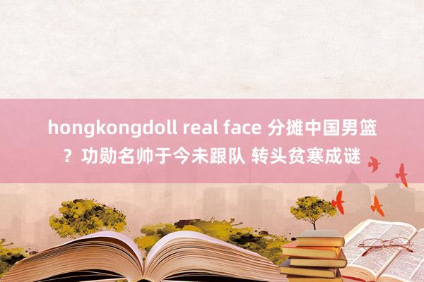 hongkongdoll real face 分摊中国男篮？功勋名帅于今未跟队 转头贫寒成谜