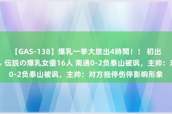 【GAS-138】爆乳一挙大放出4時間！！ 初出し！すべて撮り下ろし 伝説の爆乳女優16人 南通0-2负泰山被讽，主帅：对方拖停伤停影响形象