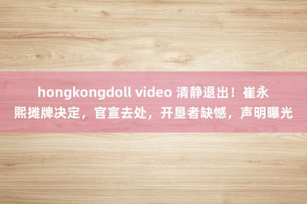 hongkongdoll video 清静退出！崔永熙摊牌决定，官宣去处，开垦者缺憾，声明曝光