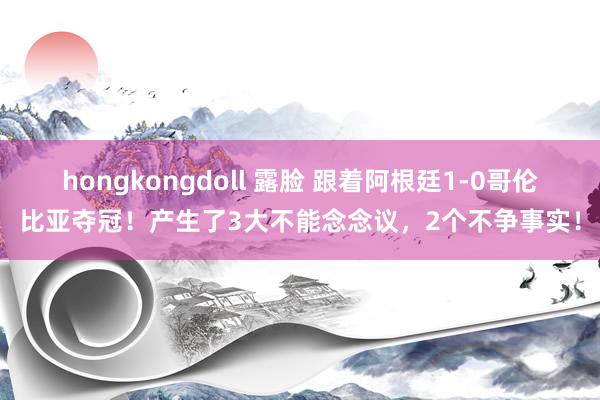 hongkongdoll 露脸 跟着阿根廷1-0哥伦比亚夺冠！产生了3大不能念念议，2个不争事实！