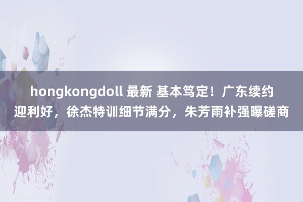 hongkongdoll 最新 基本笃定！广东续约迎利好，徐杰特训细节满分，朱芳雨补强曝磋商