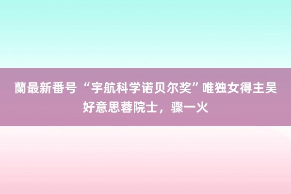 蘭最新番号 “宇航科学诺贝尔奖”唯独女得主吴好意思蓉院士，骤一火