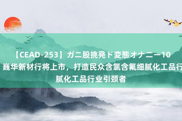 【CEAD-253】ガニ股挑発ド変態オナニー100人8時間 巍华新材行将上市，打造民众含氯含氟细腻化工品行业引颈者