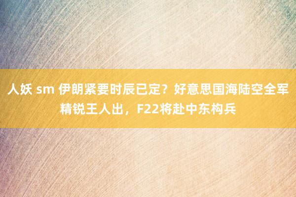 人妖 sm 伊朗紧要时辰已定？好意思国海陆空全军精锐王人出，F22将赴中东构兵