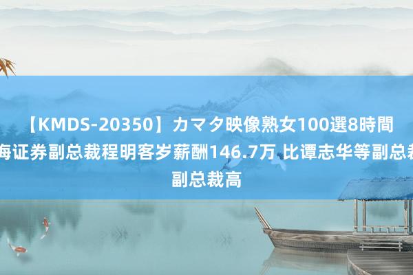 【KMDS-20350】カマタ映像熟女100選8時間 国海证券副总裁程明客岁薪酬146.7万 比谭志华等副总裁高